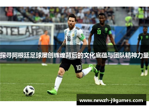探寻阿根廷足球屡创辉煌背后的文化底蕴与团队精神力量