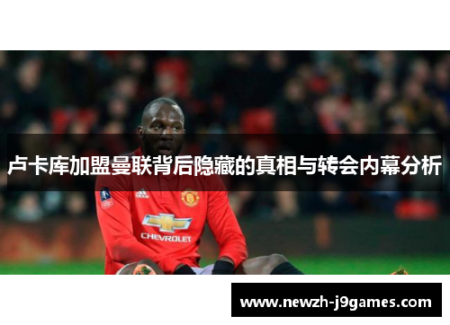 卢卡库加盟曼联背后隐藏的真相与转会内幕分析 卢卡库加盟曼联背后隐藏的真相与转会内幕分析