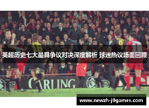 英超历史七大最具争议对决深度解析 球迷热议场面回顾 英超历史七大最具争议对决深度解析 球迷热议场面回顾