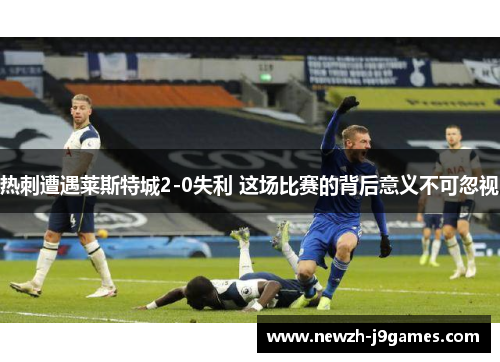 热刺遭遇莱斯特城2-0失利 这场比赛的背后意义不可忽视 热刺遭遇莱斯特城2-0失利 这场比赛的背后意义不可忽视