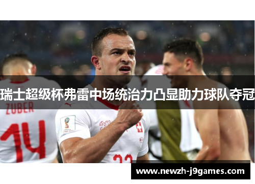 瑞士超级杯弗雷中场统治力凸显助力球队夺冠 瑞士超级杯弗雷中场统治力凸显助力球队夺冠