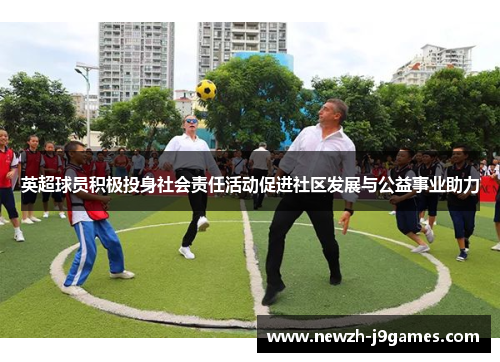 英超球员积极投身社会责任活动促进社区发展与公益事业助力