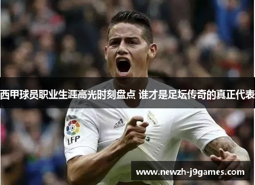 西甲球员职业生涯高光时刻盘点 谁才是足坛传奇的真正代表