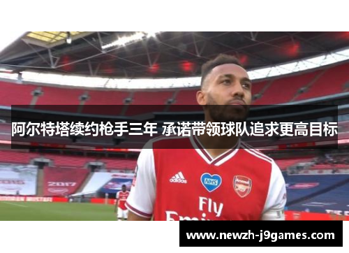 阿尔特塔续约枪手三年 承诺带领球队追求更高目标