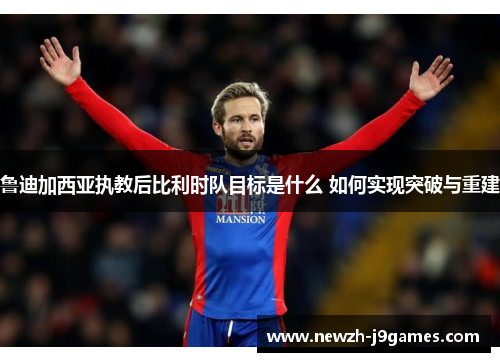 鲁迪加西亚执教后比利时队目标是什么 如何实现突破与重建 鲁迪加西亚执教后比利时队目标是什么 如何实现突破与重建