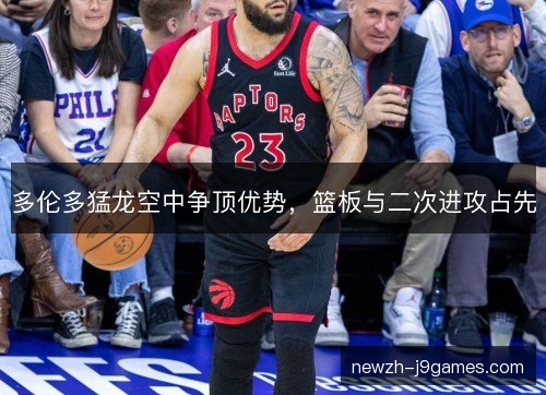 多伦多猛龙空中争顶优势，篮板与二次进攻占先
