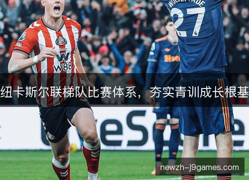 纽卡斯尔联梯队比赛体系,夯实青训成长根基 纽卡斯尔联梯队比赛体系,夯实青训成长根基